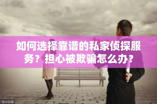 如何选择靠谱的私家侦探服务？担心被欺骗怎么办？