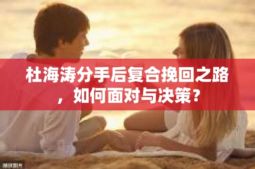 杜海涛分手后复合挽回之路，如何面对与决策？