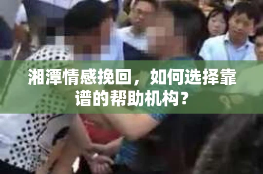 湘潭情感挽回，如何选择靠谱的帮助机构？
