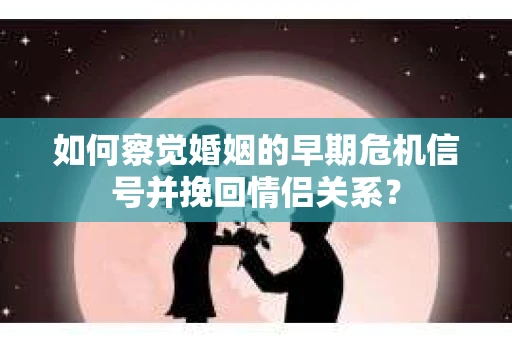 如何察觉婚姻的早期危机信号并挽回情侣关系？