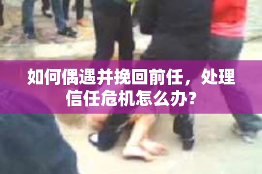 如何偶遇并挽回前任，处理信任危机怎么办？