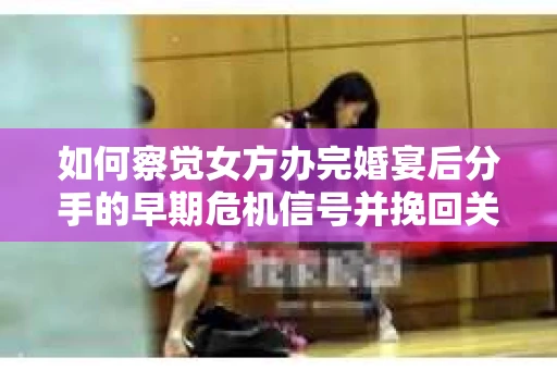 如何察觉女方办完婚宴后分手的早期危机信号并挽回关系？