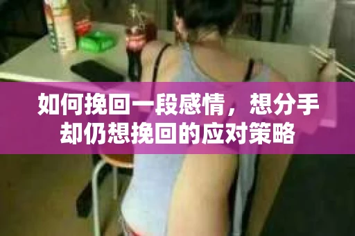 如何挽回一段感情，想分手却仍想挽回的应对策略