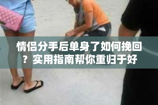 情侣分手后单身了如何挽回？实用指南帮你重归于好