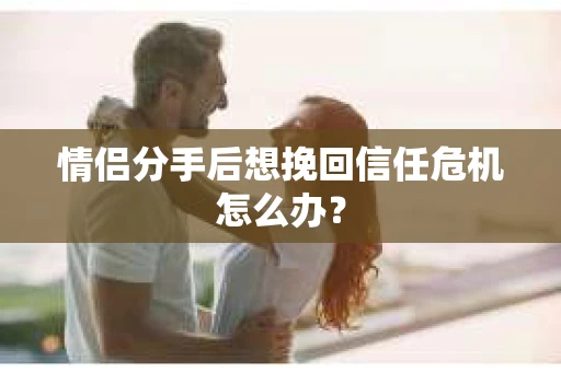 情侣分手后想挽回信任危机怎么办？