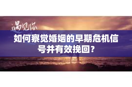 如何察觉婚姻的早期危机信号并有效挽回？