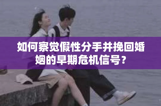 如何察觉假性分手并挽回婚姻的早期危机信号？