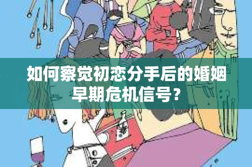 如何察觉初恋分手后的婚姻早期危机信号？