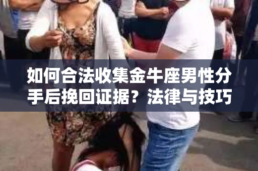 如何合法收集金牛座男性分手后挽回证据？法律与技巧的双重指导