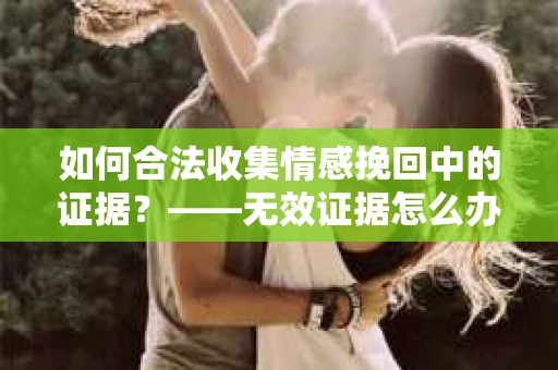 如何合法收集情感挽回中的证据？——无效证据怎么办？