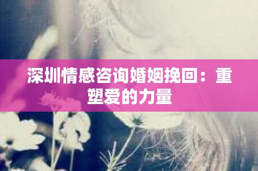 深圳情感咨询婚姻挽回：重塑爱的力量