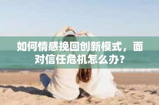 如何情感挽回创新模式,面对信任危机怎么办? 如何情感挽回创新模式,面对信任危机怎么办?