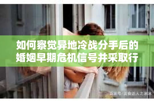 如何察觉异地冷战分手后的婚姻早期危机信号并采取行动？