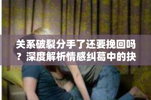 关系破裂分手了还要挽回吗？深度解析情感纠葛中的抉择