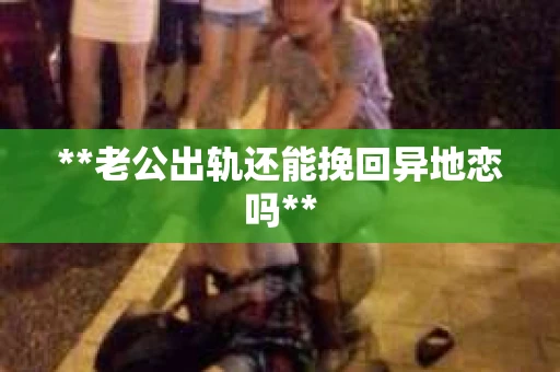 **老公出轨还能挽回异地恋吗**