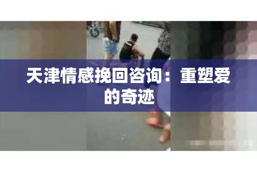 天津情感挽回咨询:重塑爱的奇迹 天津情感挽回咨询:重塑爱的奇迹