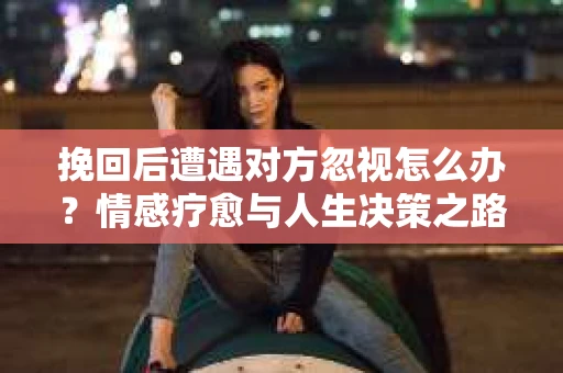 挽回后遭遇对方忽视怎么办?情感疗愈与人生决策之路 挽回后遭遇对方忽视怎么办?情感疗愈与人生决策之路