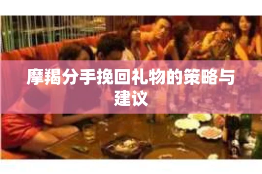 摩羯分手挽回礼物的策略与建议