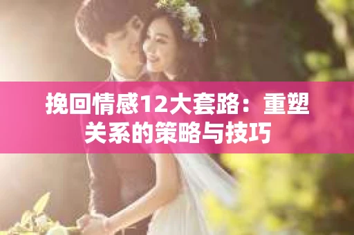 挽回情感12大套路：重塑关系的策略与技巧