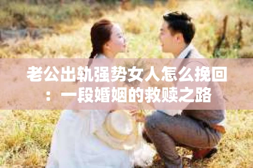 老公出轨强势女人怎么挽回：一段婚姻的救赎之路