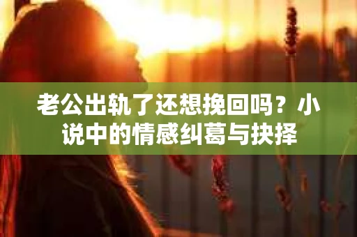 老公出轨了还想挽回吗？小说中的情感纠葛与抉择