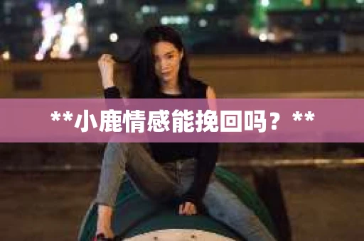 **小鹿情感能挽回吗？**