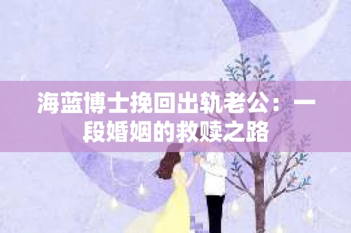 海蓝博士挽回出轨老公：一段婚姻的救赎之路