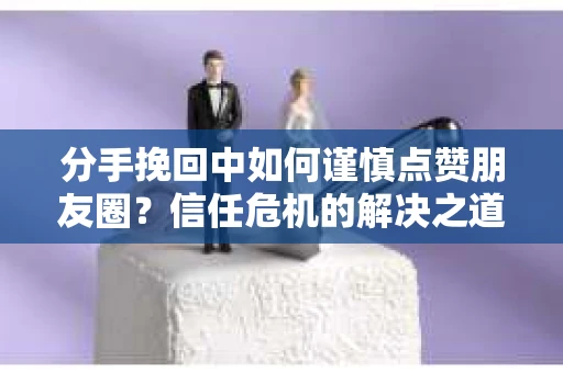 分手挽回中如何谨慎点赞朋友圈？信任危机的解决之道