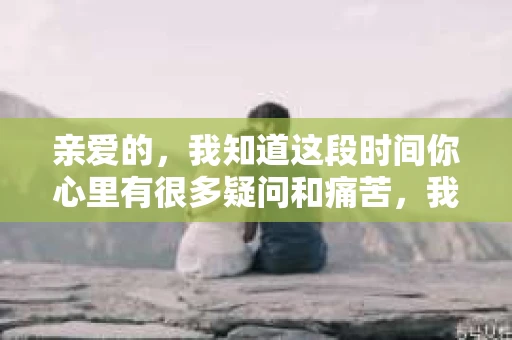 亲爱的，我知道这段时间你心里有很多疑问和痛苦，我也一样。我们在一起的时光，有欢笑也有泪水，那些美好的回忆，我永远都不会忘记。今天，我想通过这条短信，向你表达我的一些想法。