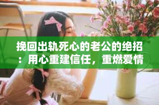 挽回出轨死心的老公的绝招：用心重建信任，重燃爱情火花