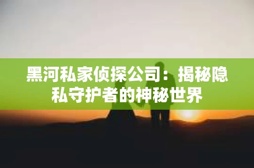 黑河私家侦探公司：揭秘隐私守护者的神秘世界