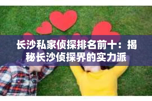 长沙私家侦探排名前十：揭秘长沙侦探界的实力派