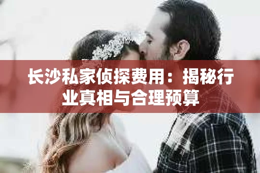 长沙私家侦探费用：揭秘行业真相与合理预算
