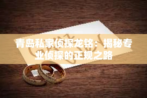 青岛私家侦探龙铭：揭秘专业侦探的正规之路