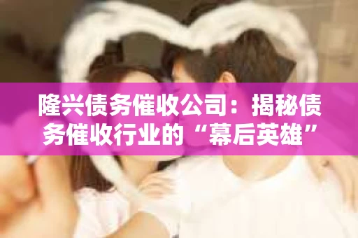 隆兴债务催收公司：揭秘债务催收行业的“幕后英雄”