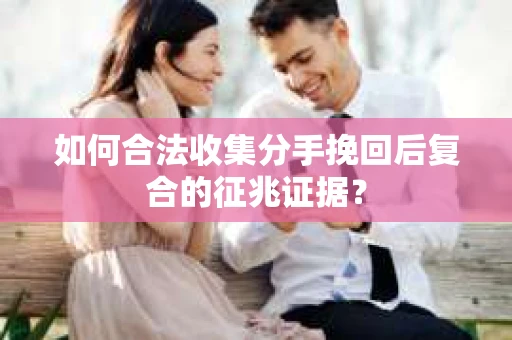 如何合法收集分手挽回后复合的征兆证据？