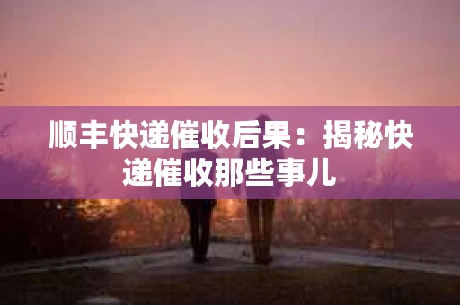 顺丰快递催收后果：揭秘快递催收那些事儿