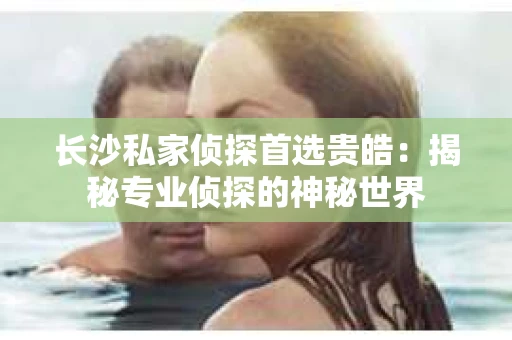 长沙私家侦探首选贵皓：揭秘专业侦探的神秘世界