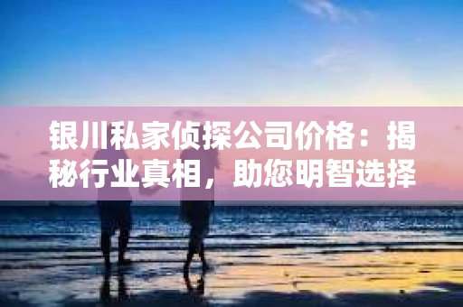 银川私家侦探公司价格：揭秘行业真相，助您明智选择