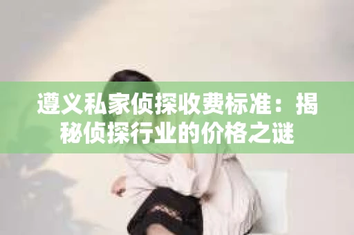 遵义私家侦探收费标准：揭秘侦探行业的价格之谜