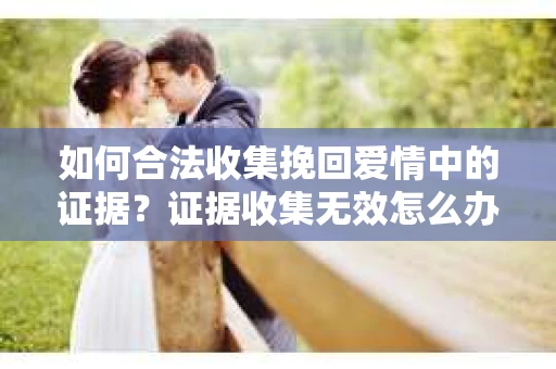 如何合法收集挽回爱情中的证据?证据收集无效怎么办? 如何合法收集挽回爱情中的证据?证据收集无效怎么办?