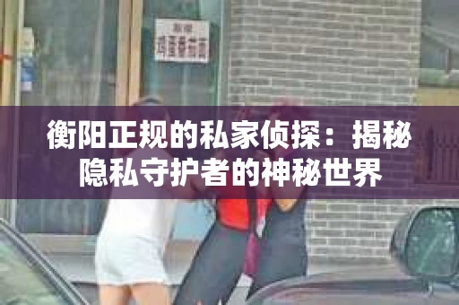 衡阳正规的私家侦探:揭秘隐私守护者的神秘世界 衡阳正规的私家侦探:揭秘隐私守护者的神秘世界