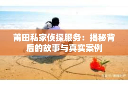 莆田私家侦探服务：揭秘背后的故事与真实案例
