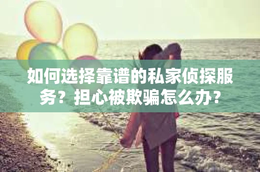如何选择靠谱的私家侦探服务？担心被欺骗怎么办？