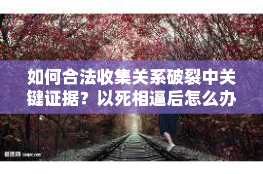 如何合法收集关系破裂中关键证据？以死相逼后怎么办？