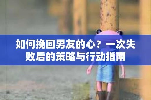 如何挽回男友的心？一次失败后的策略与行动指南