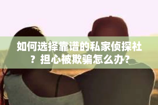 如何选择靠谱的私家侦探社？担心被欺骗怎么办？