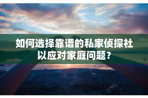 如何选择靠谱的私家侦探社以应对家庭问题？