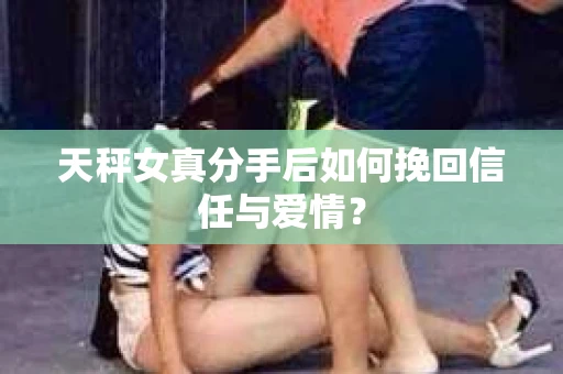 天秤女真分手后如何挽回信任与爱情? 天秤女真分手后如何挽回信任与爱情?