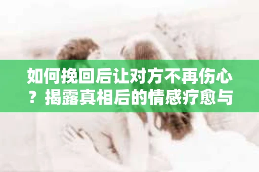 如何挽回后让对方不再伤心?揭露真相后的情感疗愈与前行计划 如何挽回后让对方不再伤心?揭露真相后的情感疗愈与前行计划